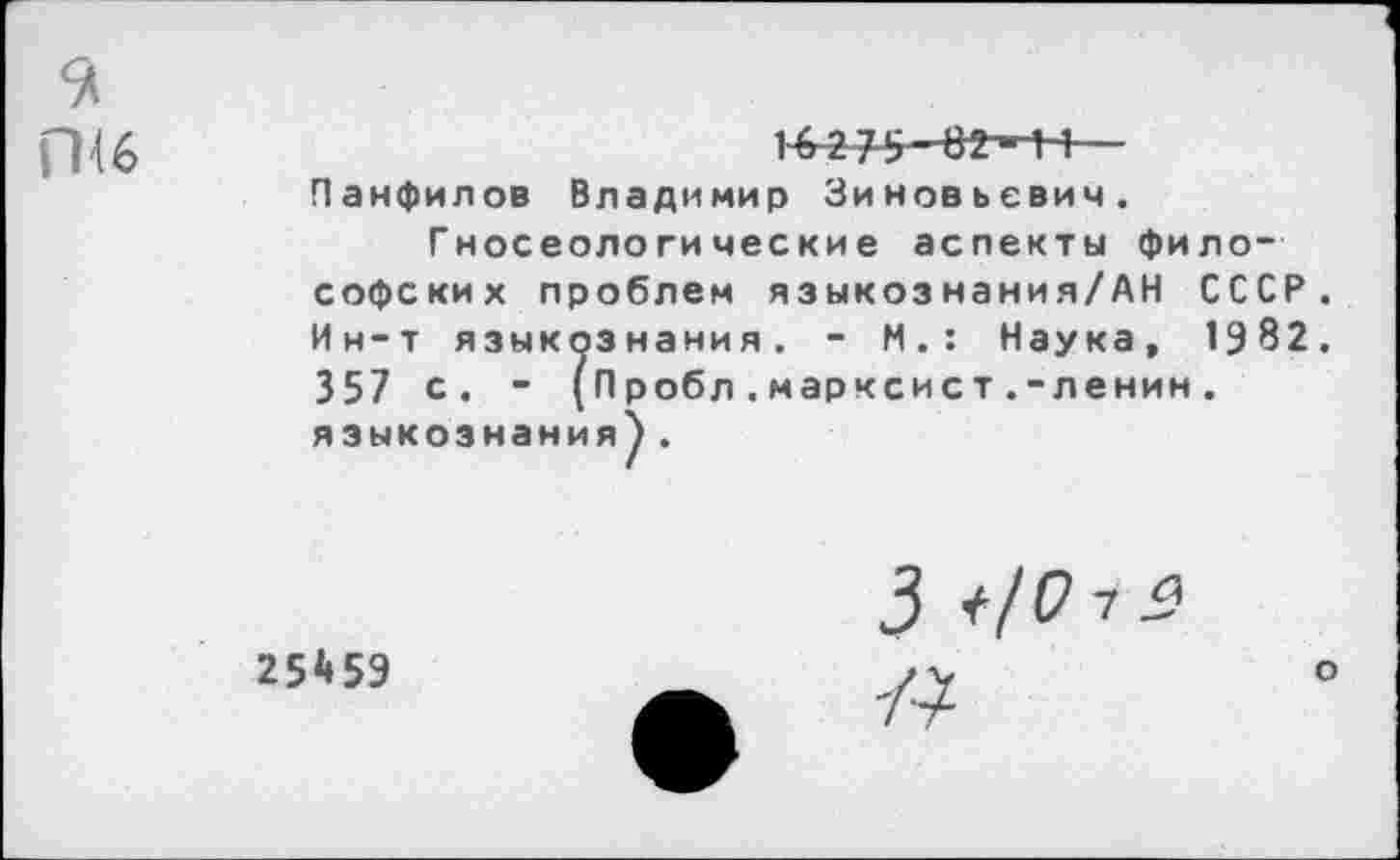 ﻿пи
И275-В2-НЧ—
Панфилов Владимир Зиновьевич.
Гносеологические аспекты философских проблем языкознания/АН СССР Ин-т языкознания. - И.: Наука, 1982 357 с. - (Пробл.марксист.-ленин. языкознания).
25*59
3 +/0 7 2